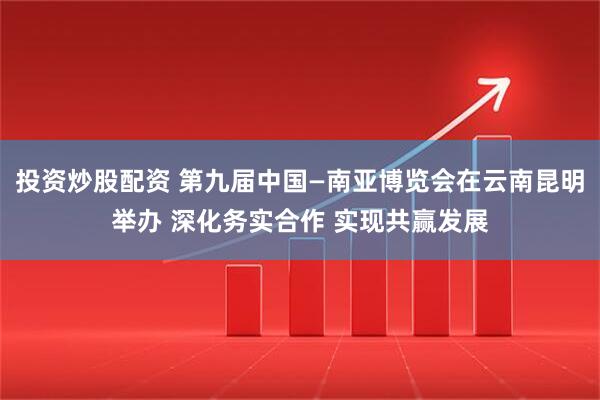 投资炒股配资 第九届中国—南亚博览会在云南昆明举办 深化务实合作 实现共赢发展