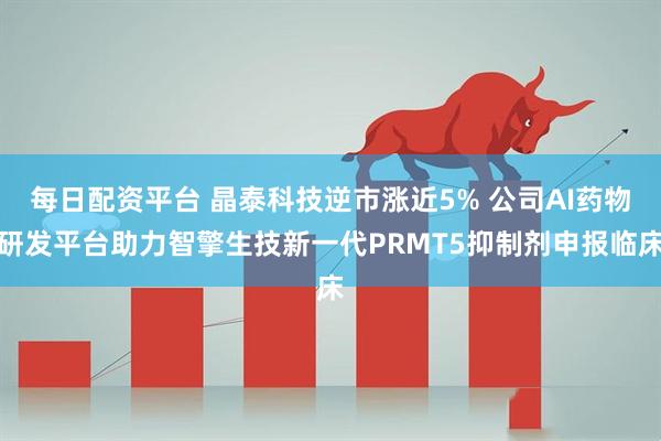 每日配资平台 晶泰科技逆市涨近5% 公司AI药物研发平台助力智擎生技新一代PRMT5抑制剂申报临床