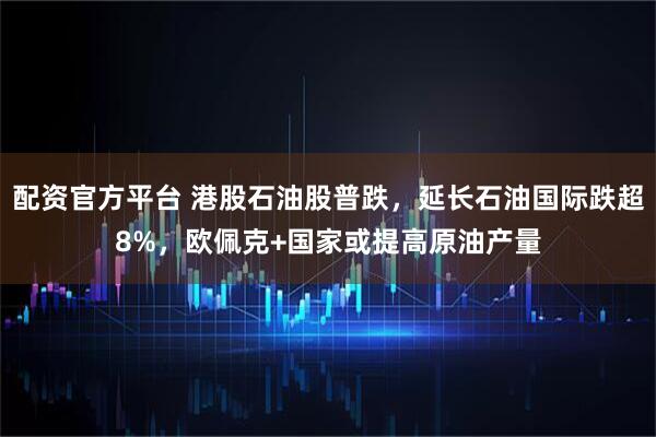 配资官方平台 港股石油股普跌，延长石油国际跌超8%，欧佩克+国家或提高原油产量