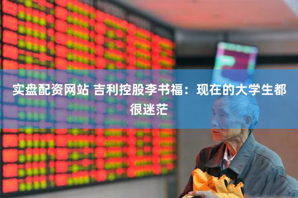 实盘配资网站 吉利控股李书福:现在的大学生都很迷茫