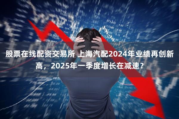 股票在线配资交易所 上海汽配2024年业绩再创新高,2025年一季度增长在减速?