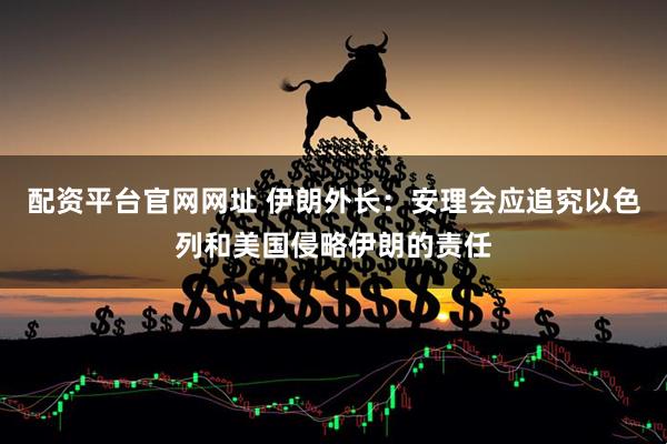配资平台官网网址 伊朗外长：安理会应追究以色列和美国侵略伊朗的责任