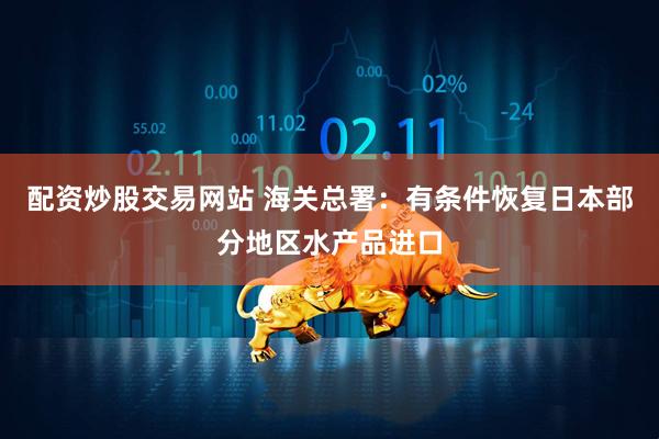 配资炒股交易网站 海关总署：有条件恢复日本部分地区水产品进口