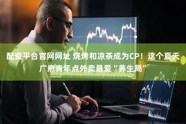 配资平台官网网址 烧烤和凉茶成为CP!这个夏天广府青年点外卖最爱“养生局”
