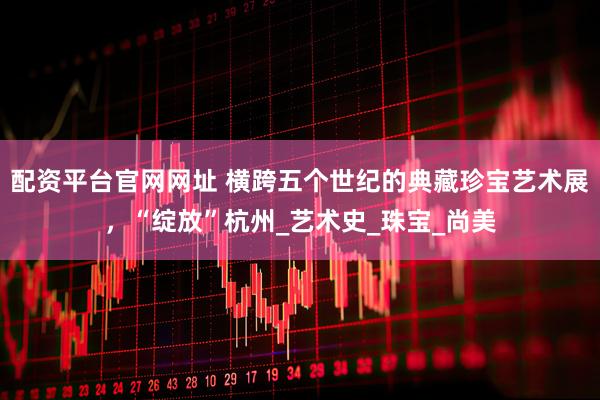 配资平台官网网址 横跨五个世纪的典藏珍宝艺术展,“绽放”杭州_艺术史_珠宝_尚美