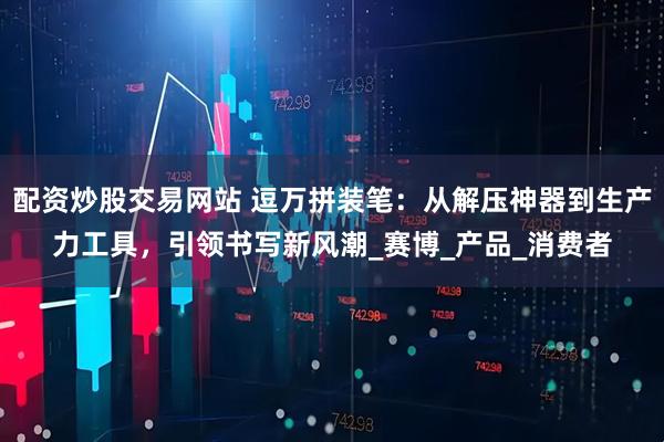 配资炒股交易网站 逗万拼装笔：从解压神器到生产力工具，引领书写新风潮_赛博_产品_消费者