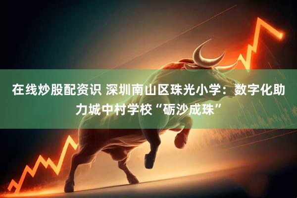 在线炒股配资识 深圳南山区珠光小学:数字化助力城中村学校“砺沙成珠”