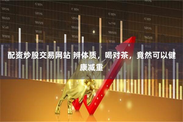 配资炒股交易网站 辨体质，喝对茶，竟然可以健康减重
