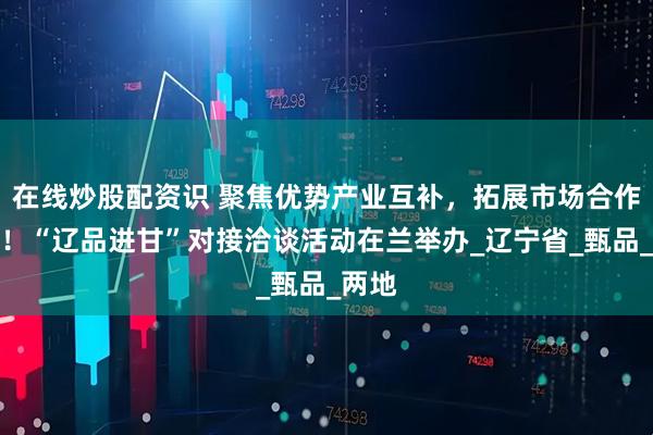在线炒股配资识 聚焦优势产业互补，拓展市场合作空间！“辽品进甘”对接洽谈活动在兰举办_辽宁省_甄品_两地