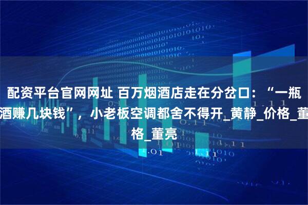 配资平台官网网址 百万烟酒店走在分岔口:“一瓶名酒赚几块钱”,小老板空调都舍不得开_黄静_价格_董亮