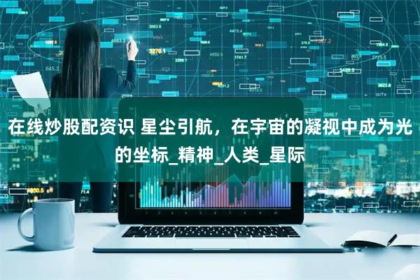 在线炒股配资识 星尘引航，在宇宙的凝视中成为光的坐标_精神_人类_星际
