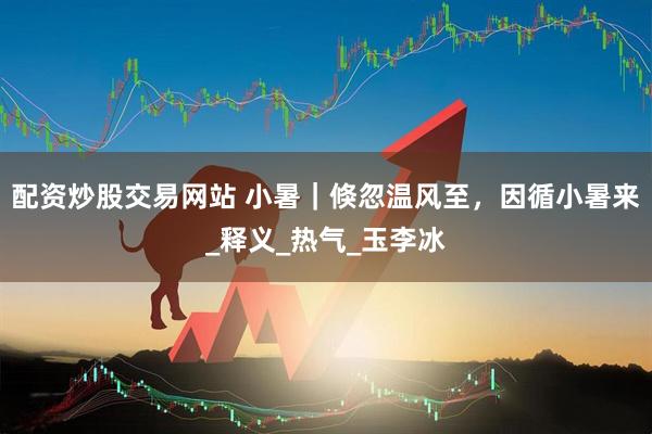 配资炒股交易网站 小暑｜倏忽温风至，因循小暑来_释义_热气_玉李冰