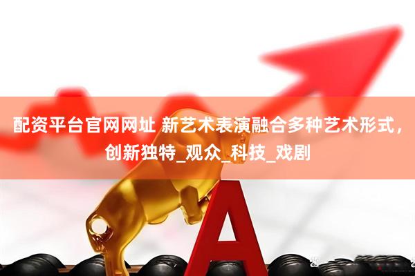 配资平台官网网址 新艺术表演融合多种艺术形式,创新独特_观众_科技_戏剧