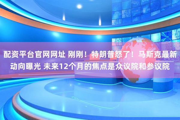 配资平台官网网址 刚刚！特朗普怒了！马斯克最新动向曝光 未来12个月的焦点是众议院和参议院