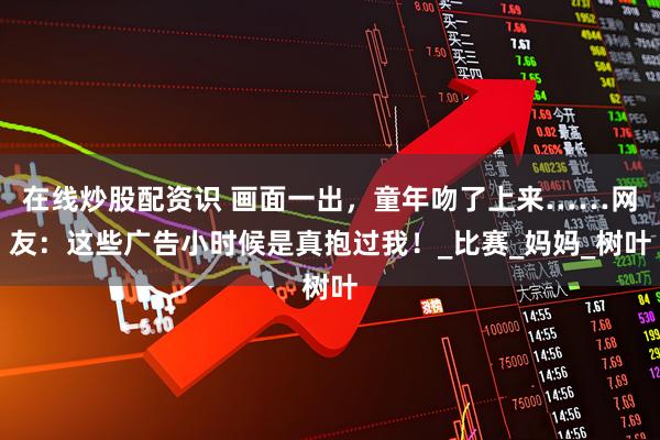 在线炒股配资识 画面一出，童年吻了上来……网友：这些广告小时候是真抱过我！_比赛_妈妈_树叶