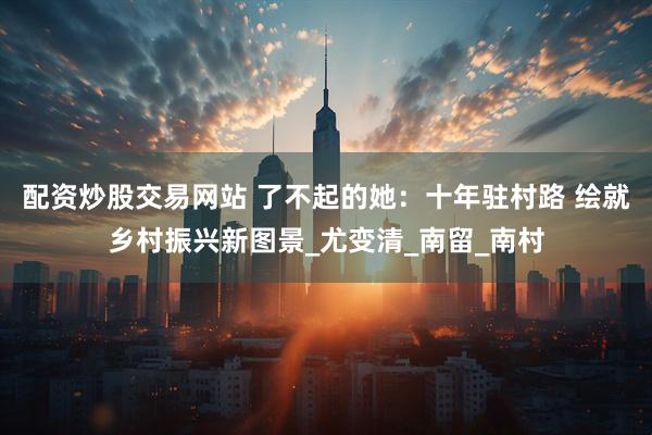 配资炒股交易网站 了不起的她:十年驻村路 绘就乡村振兴新图景_尤变清_南留_南村