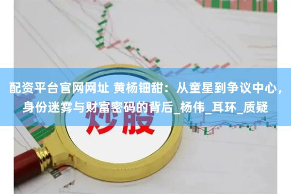 配资平台官网网址 黄杨钿甜:从童星到争议中心,身份迷雾与财富密码的背后_杨伟_耳环_质疑