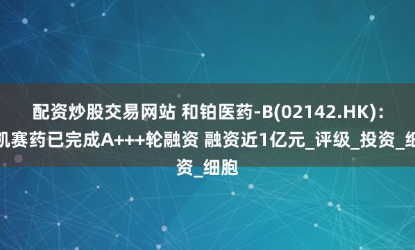 配资炒股交易网站 和铂医药-B(02142.HK):恩凯赛药已完成A+++轮融资 融资近1亿元_评级_投资_细胞