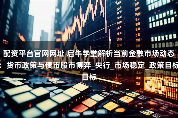 配资平台官网网址 启牛学堂解析当前金融市场动态:货币政策与债市股市博弈_央行_市场稳定_政策目标