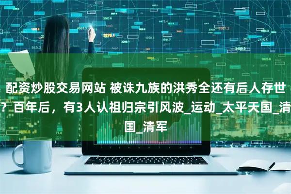 配资炒股交易网站 被诛九族的洪秀全还有后人存世吗?百年后,有3人认祖归宗引风波_运动_太平天国_清军