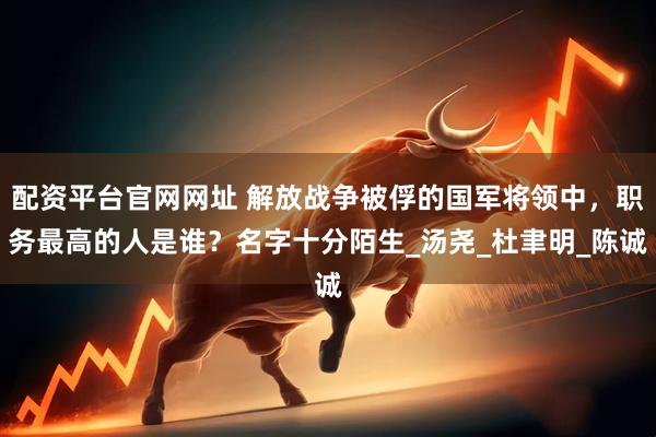 配资平台官网网址 解放战争被俘的国军将领中,职务最高的人是谁?名字十分陌生_汤尧_杜聿明_陈诚
