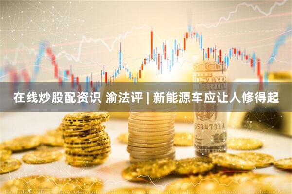 在线炒股配资识 渝法评 | 新能源车应让人修得起