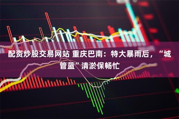 配资炒股交易网站 重庆巴南:特大暴雨后,“城管蓝”清淤保畅忙