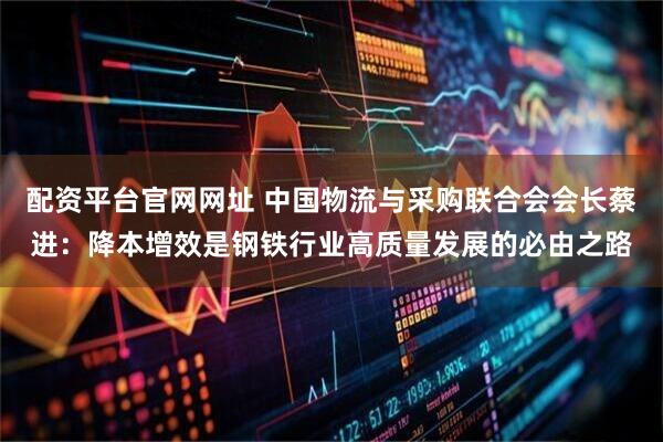 配资平台官网网址 中国物流与采购联合会会长蔡进：降本增效是钢铁行业高质量发展的必由之路