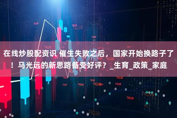 在线炒股配资识 催生失败之后，国家开始换路子了！马光远的新思路备受好评？_生育_政策_家庭