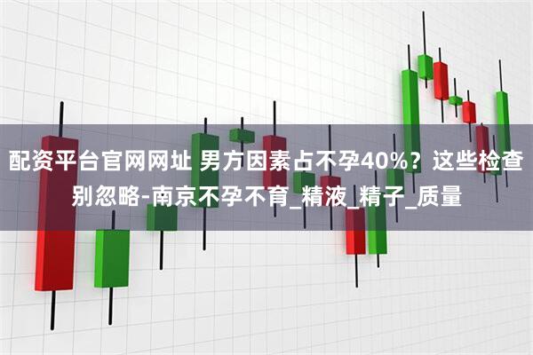 配资平台官网网址 男方因素占不孕40%？这些检查别忽略-南京不孕不育_精液_精子_质量