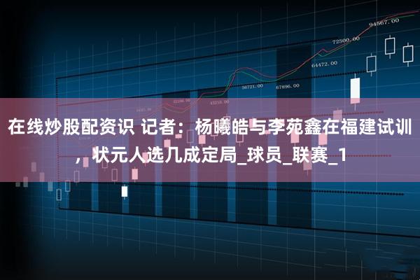 在线炒股配资识 记者：杨曦皓与李苑鑫在福建试训，状元人选几成定局_球员_联赛_1