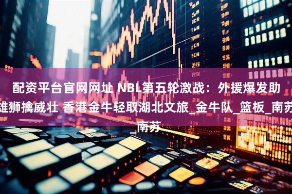 配资平台官网网址 NBL第五轮激战:外援爆发助雄狮擒威壮 香港金牛轻取湖北文旅_金牛队_篮板_南苏