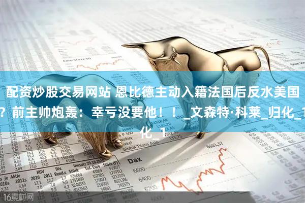 配资炒股交易网站 恩比德主动入籍法国后反水美国?前主帅炮轰:幸亏没要他!!_文森特·科莱_归化_1