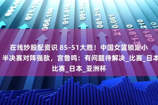在线炒股配资识 85-51大胜！中国女篮锁定小组第一，半决赛对阵强敌，宫鲁鸣：有问题待解决_比赛_日本_亚洲杯