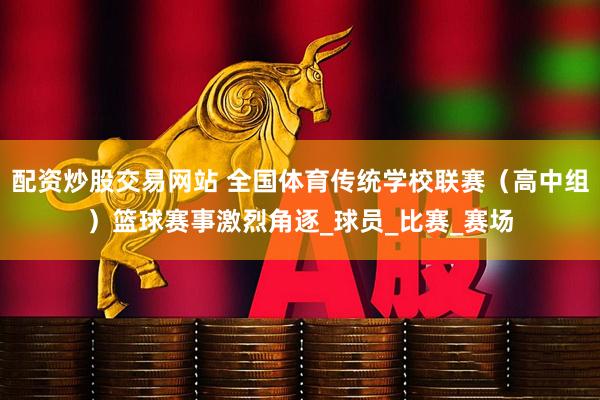 配资炒股交易网站 全国体育传统学校联赛（高中组）篮球赛事激烈角逐_球员_比赛_赛场