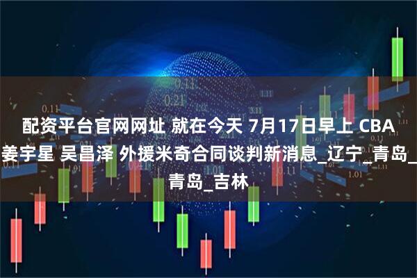 配资平台官网网址 就在今天 7月17日早上 CBA传来姜宇星 吴昌泽 外援米奇合同谈判新消息_辽宁_青岛_吉林