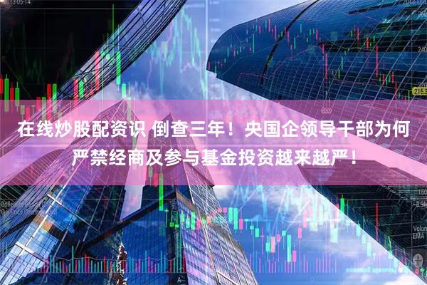 在线炒股配资识 倒查三年！央国企领导干部为何严禁经商及参与基金投资越来越严！