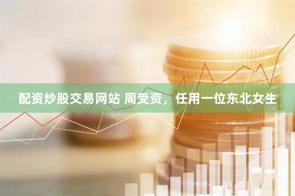 配资炒股交易网站 周受资,任用一位东北女生