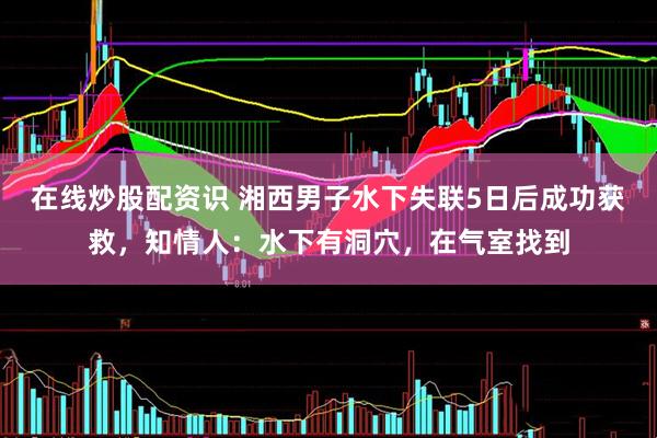 在线炒股配资识 湘西男子水下失联5日后成功获救，知情人：水下有洞穴，在气室找到