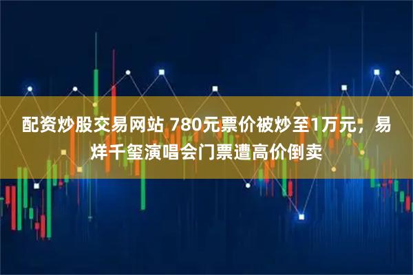 配资炒股交易网站 780元票价被炒至1万元,易烊千玺演唱会门票遭高价倒卖