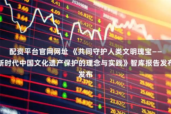 配资平台官网网址 《共同守护人类文明瑰宝——新时代中国文化遗产保护的理念与实践》智库报告发布