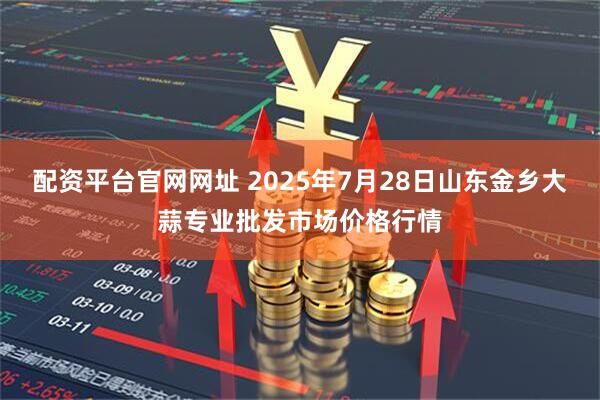 配资平台官网网址 2025年7月28日山东金乡大蒜专业批发市场价格行情