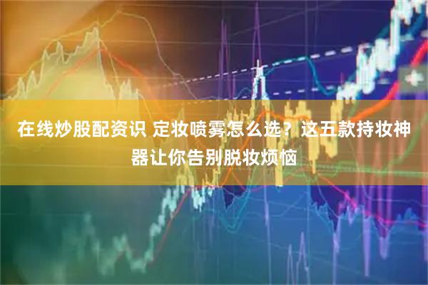 在线炒股配资识 定妆喷雾怎么选？这五款持妆神器让你告别脱妆烦恼