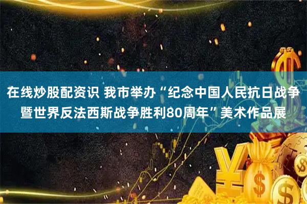 在线炒股配资识 我市举办“纪念中国人民抗日战争暨世界反法西斯战争胜利80周年”美术作品展