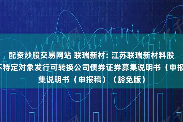 配资炒股交易网站 联瑞新材: 江苏联瑞新材料股份有限公司向不特定对象发行可转换公司债券证券募集说明书（申报稿）（豁免版）