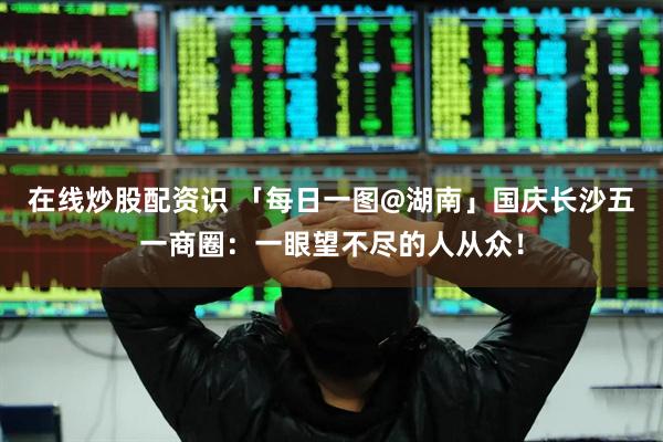 在线炒股配资识 「每日一图@湖南」国庆长沙五一商圈：一眼望不尽的人从众！