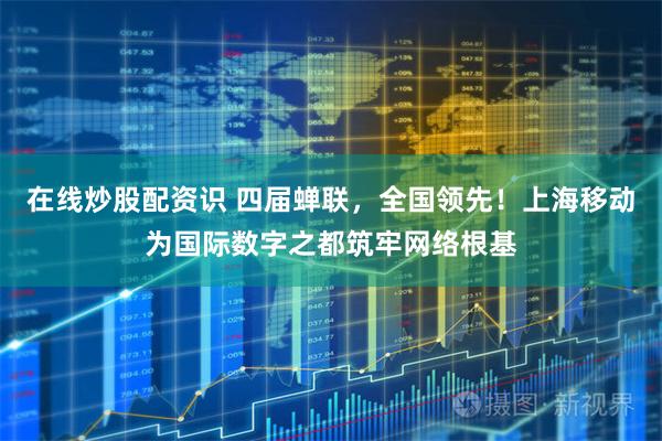 在线炒股配资识 四届蝉联，全国领先！上海移动为国际数字之都筑牢网络根基