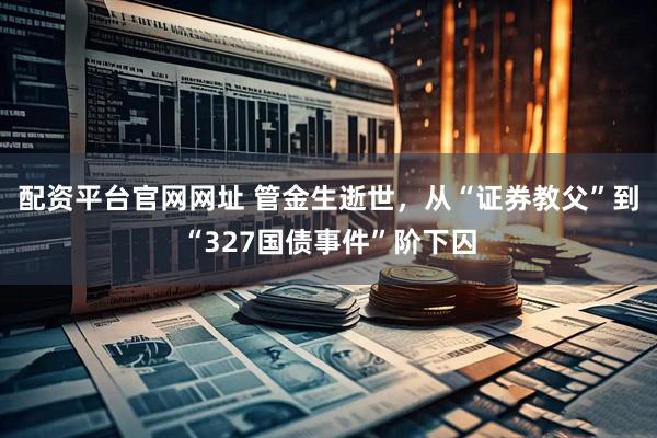 配资平台官网网址 管金生逝世，从“证券教父”到“327国债事件”阶下囚