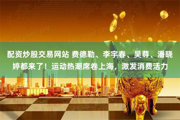 配资炒股交易网站 费德勒、李宇春、吴尊、潘晓婷都来了！运动热潮席卷上海，激发消费活力