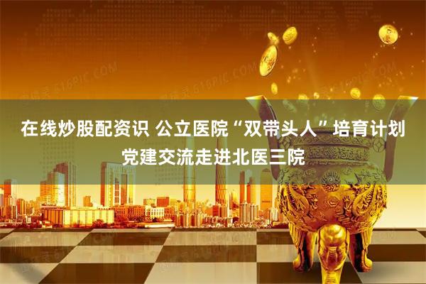 在线炒股配资识 公立医院“双带头人”培育计划党建交流走进北医三院